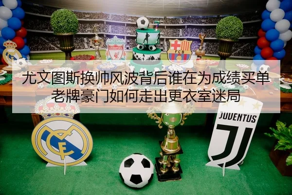 尤文图斯换帅风波背后谁在为成绩买单老牌豪门如何走出更衣室迷局